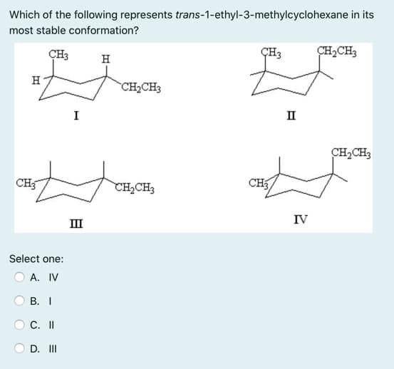 Which of the following represents trans-1-ethyl-3-methylcyclohexane in its
most stable conformation?
CH3
CH2CH3
H
H
CH2CH3
I
II
CH2CH3
CH5
CH,CH3
CH3,
IV
II
Select one:
А. IV
В. I
С. II
D. II

