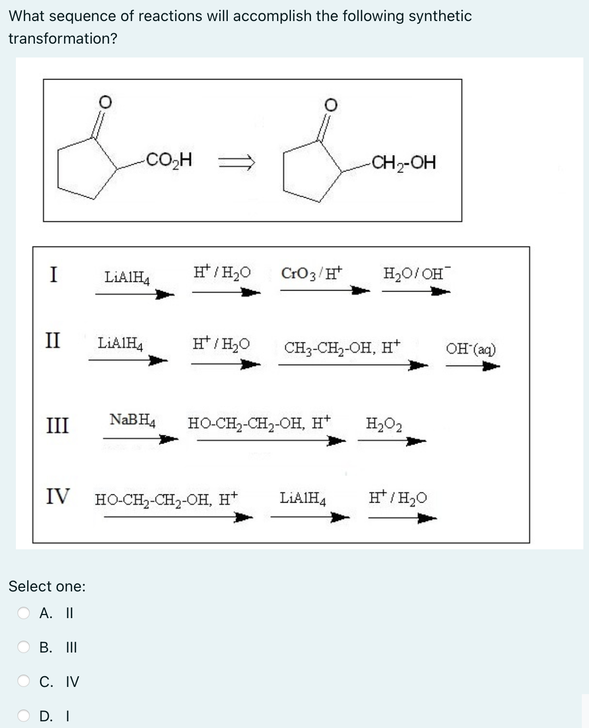 What sequence of reactions will accomplish the following synthetic
transformation?
CO,H =
CH2-OH
I
LIAIH4
H* / H20
CrO3/H*
H20/ OH
II
LIAIH4
H*/ H20
CH3-CH2-OH, H*
OH (aq)
III
NABH4
HO-CH2-CH2-OH, H*
H2O2
IV
HO-CH2-CH2-OH, H*
LIAIH4
/H2O
Select one:
А. П
В. I
С. IV
O D. I
