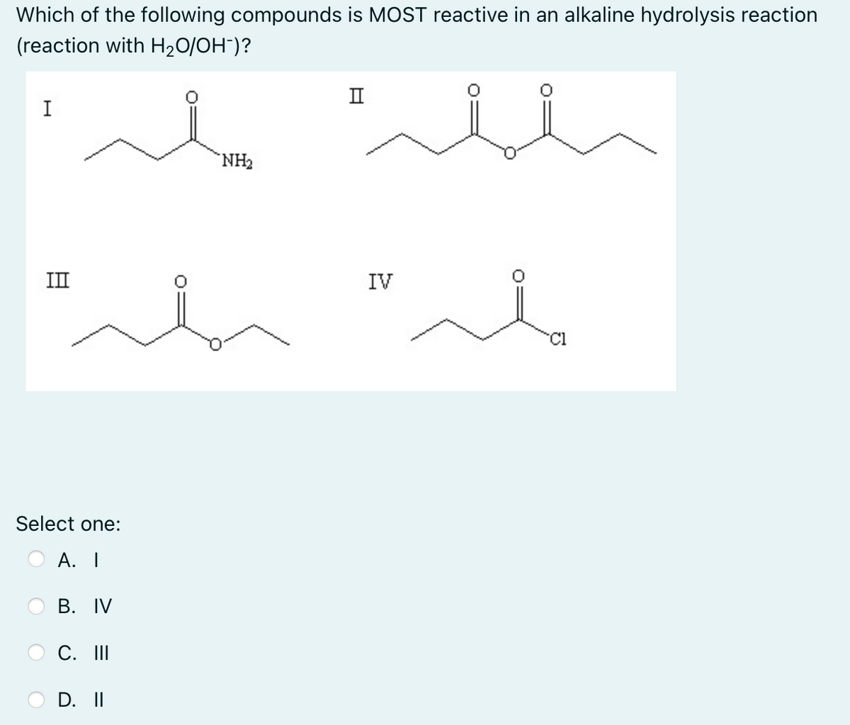 Which of the following compounds is MOST reactive in an alkaline hydrolysis reaction
(reaction with H₂O/OH-)?
II
I
NH₂
ملہ"مله"
II
Select one:
A. I
B. IV
C. III
D. II
IV
