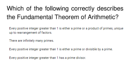 Which of the following correctly describes
the Fundamental Theorem of Arithmetic?
Every positive integer greater than 1 is either a prime or a product of primes, unique
up to rearrangement of factors.
There are infinitely many primes.
Every positive integer greater than 1 is either a prime or divisible by a prime.
Every positive integer greater than 1 has a prime divisor.
