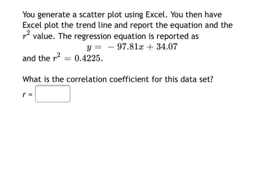 You generate a scatter plot using Excel. You then have
Excel plot the trend line and report the equation and the
p2 value. The regression equation is reported as
y = – 97.81x + 34.07
|
and the r2 = 0.4225.
What is the correlation coefficient for this data set?
r =
