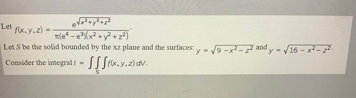 Let
eVx²+y2+z2
f(x, y,z)
T(e4 - e³)(x² + y² + z?)
Let S be the solid bounded by the xz plane and the surfaces:
y = /9 -x2- z2
2 and y = V16 - x² – z²-
– x2 - z2.
|
Consider the integral /
SSSix.y.z)av.
