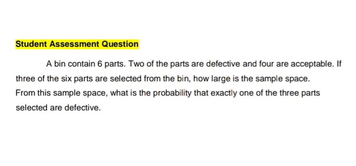 Student Assessment Question
A bin contain 6 parts. Two of the parts are defective and four are acceptable. If
three of the six parts are selected from the bin, how large is the sample space.
From this sample space, what is the probability that exactly one of the three parts
selected are defective.

