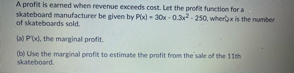 A profit is earned when revenue exceeds cost. Let the profit function for a
skateboard manufacturer be given by P(x) = 30x - 0.3x2 - 250, wherlx is the number
of skateboards sold.
(a) P'(x), the marginal profit.
(b) Use the marginal profit to estimate the profit from the sale of the 11th
skateboard.
