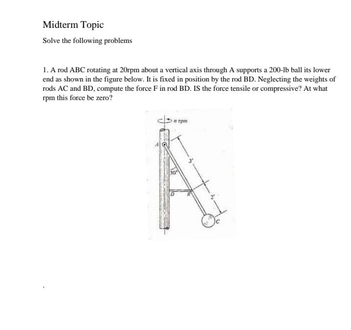 Midterm Topic
Solve the following problems
1. A rod ABC rotating at 20rpm about a vertical axis through A supports a 200-lb ball its lower
end as shown in the figure below. It is fixed in position by the rod BD. Neglecting the weights of
rods AC and BD, compute the force F in rod BD. IS the force tensile or compressive? At what
rpm this force be zero?
a rpm
30°
