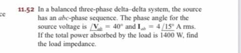 ce
11.52 In a balanced three-phase delta-delta system, the source
has an abc-phase sequence. The phase angle for the
source voltage is [V = 40° and 14/15° Arms.
If the total power absorbed by the load is 1400 W, find
the load impedance.