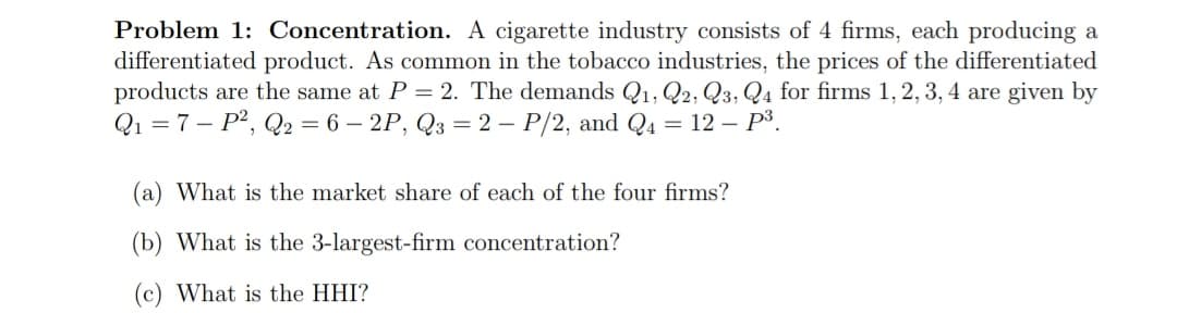 Problem 1: Concentration. A cigarette industry consists of 4 firms, each producing a
differentiated product. As common in the tobacco industries, the prices of the differentiated
products are the same at P = 2. The demands Q1, Q2, Q3, Q4 for firms 1, 2, 3, 4 are given by
Q1 = 7 – P?, Q2 = 6 – 2P, Q3 = 2 – P/2, and Q4 = 12 – P³.
(a) What is the market share of each of the four firms?
(b) What is the 3-largest-firm concentration?
(c) What is the HHI?
