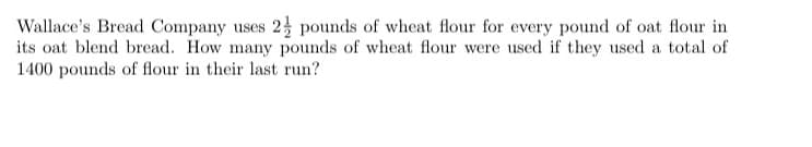 Wallace's Bread Company uses 2 pounds of wheat flour for every pound of oat flour in
its oat blend bread. How many pounds of wheat flour were used if they used a total of
1400 pounds of flour in their last run?
