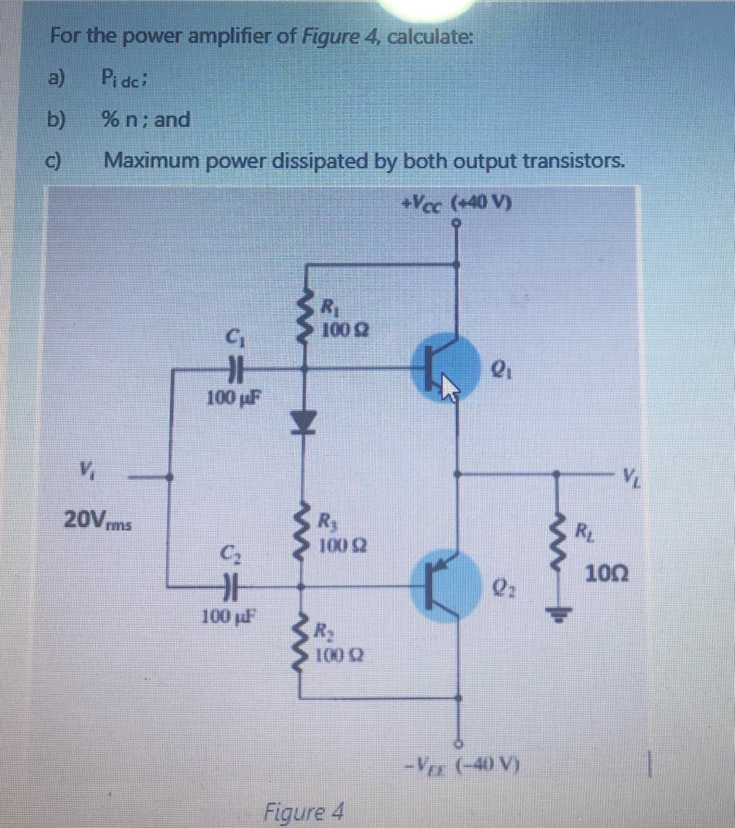 For the power amplifier of Figure 4, calculate:
a)
Pi dci
b)
% n; and
c)
Maximum power dissipated by both output transistors.
+Vec (+40 V)
100 Q
100 pF
20Vms
Ry
100 2
RL
C2
100
100 pl
R
100 2
-V (-40 V)
Figure 4

