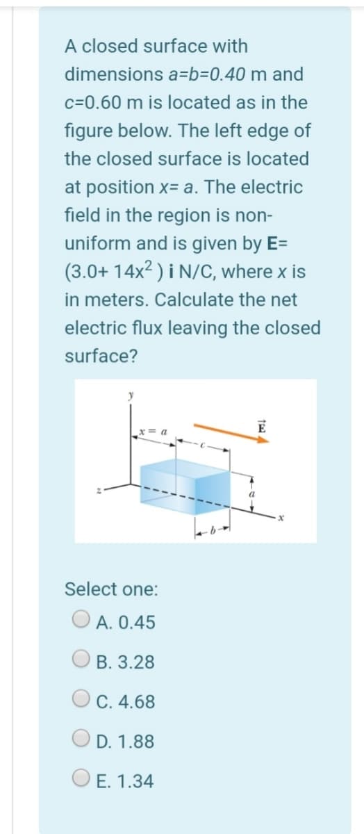 A closed surface with
dimensions a=b=0.40 m and
c=0.60 m is located as in the
figure below. The left edge of
the closed surface is located
at position x= a. The electric
field in the region is non-
uniform and is given by E=
(3.0+ 14x2 ) i N/C, where x is
in meters. Calculate the net
electric flux leaving the closed
surface?
E
Select one:
O A. 0.45
B. 3.28
C. 4.68
D. 1.88
E. 1.34
