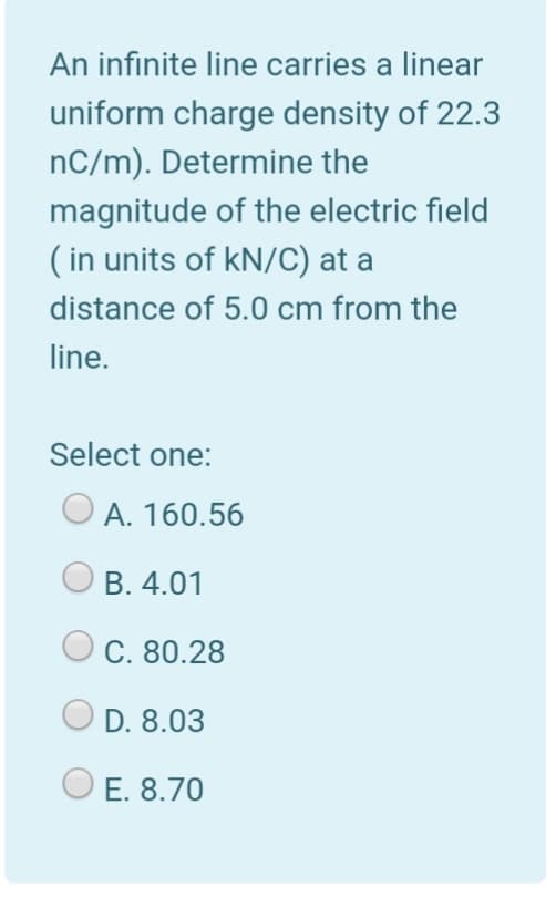 An infinite line carries a linear
uniform charge density of 22.3
nC/m). Determine the
magnitude of the electric field
( in units of kN/C) at a
distance of 5.0 cm from the
line.
Select one:
O A. 160.56
В. 4.01
С. 80.28
D. 8.03
E. 8.70
