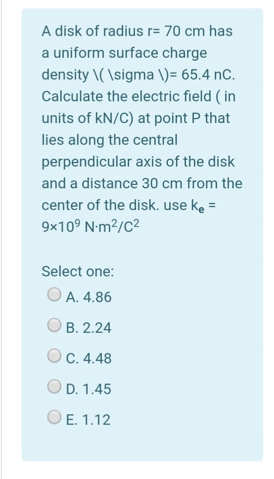A disk of radius r= 70 cm has
a uniform surface charge
density \( \sigma \)= 65.4 nC.
Calculate the electric field ( in
units of kN/C) at point P that
lies along the central
perpendicular axis of the disk
and a distance 30 cm from the
center of the disk. use ke =
9x10° N-m?/C2
Select one:
O A. 4.86
B. 2.24
O C. 4.48
D. 1.45
O E. 1.12
