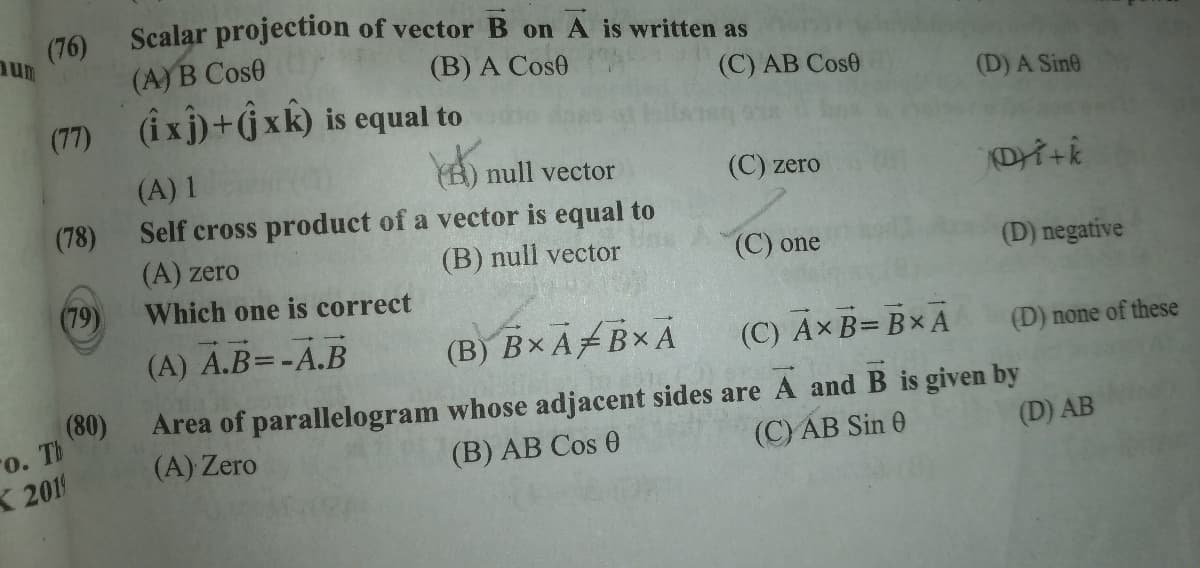 Scalar projection of vector B on A is written as
(76)
(A)B Cose
(B) A Cos0
(C) AB Cose
(D) A Sine
(77) (îxj)+Gxk) is equal to
(A) 1
Y) null vector
(С) zero
(78)
Self cross product of a vector is equal to
(A) zero
(B) null vector
(С) one
(D) negative
(79)
Which one is correct
(A) A.B=-A.B
(B) B× ABx A
(C) Ax B= Bx A
(D) none of these
(80)
o. Th
X 201
Area of parallelogram whose adjacent sides are A and B is given by
(В) AB Сos 0
(A) Zero
(C)AB Sin 0
(D) AB
