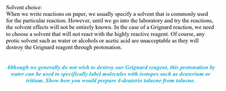 Solvent choice:
When we write reactions on paper, we usually specify a solvent that is commonly used
for the particular reaction. However, until we go into the laboratory and try the reactions,
the solvent effects will not be entirely known. In the case of a Grignard reaction, we need
to choose a solvent that will not react with the highly reactive reagent. Of course, any
protic solvent such as water or alcohols or acetic acid are unacceptable as they will
destroy the Grignard reagent through protonation.
Although we generally do not wish to destroy our Grignard reagent, this protonation by
water can be used to specifically label molecules with isotopes such as deuterium or
tritium. Show how you would prepare 4-deuterio toluene from toluene.
