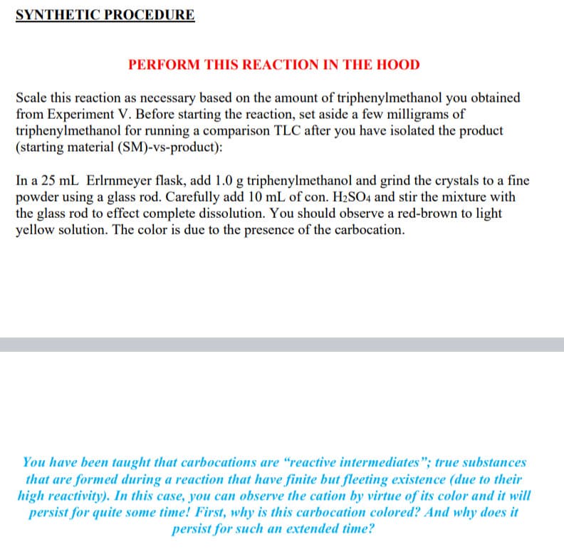 SYNTHETIC PROCEDURE
PERFORM THIS REACTION IN THE HOOD
Scale this reaction as necessary based on the amount of triphenylmethanol you obtained
from Experiment V. Before starting the reaction, set aside a few milligrams of
triphenylmethanol for running a comparison TLC after you have isolated the product
(starting material (SM)-vs-product):
In a 25 mL Erlrnmeyer flask, add 1.0 g triphenylmethanol and grind the crystals to a fine
powder using a glass rod. Carefully add 10 mL of con. H2SO4 and stir the mixture with
the glass rod to effect complete dissolution. You should observe a red-brown to light
yellow solution. The color is due to the presence of the carbocation.
You have been taught that carbocations are "reactive intermediates"; true substances
that are formed during a reaction that have finite but fleeting existence (due to their
high reactivity). In this case, you can observe the cation by virtue of its color and it will
persist for quite some time! First, why is this carbocation colored? And why does it
persist for such an extended time?
