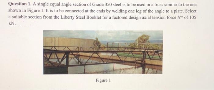 Question 1. A single equal angle section of Grade 350 steel is to be used in a truss similar to the one
shown in Figure 1. It is to be connected at the ends by welding one leg of the angle to a plate. Select
a suitable section from the Liberty Steel Booklet for a factored design axial tension force N* of 105
kN.
Figure 1
