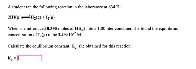 A student ran the following reaction in the laboratory at 634 K:
2HI(g) H2(g) + I2(g)
When she introduced 0.355 moles of HI(g) into a 1.00 liter container, she found the equilibrium
concentration of I,(g) to be 3.49×10-2 M.
Calculate the equilibrium constant, Ke, she obtained for this reaction.
K. = [
