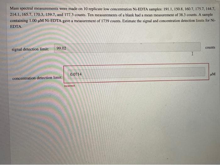 Mass spectral measurements were made on 10 replicate low concentration Ni-EDTA samples: 191.1, 150.8, 160.7, 175.7, 144.7,
214.1, 165.7, 170.3, 159.7, and 177.3 counts. Ten measurements of a blank had a mean measurement of 38.3 counts. A sample
containing 1.00 µM Ni-EDTA gave a measurement of 1739 counts. Estimate the signal and concentration detection limits for Ni-
EDTA.
99.02
counts
signal detection limit:
0.0714
uM
concentration detection limit:
Incorrect
