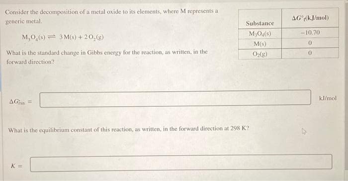 Consider the decomposition of a metal oxide to its elements, where M represents a
generic metal.
AG (kJ/mol)
Substance
M3O4(s)
-10.70
M,0,(8) = 3 M(s) +20,(g)
M(s)
What is the standard change in Gibbs energy for the reaction, as written, in the
O(g)
forward direction?
kJ/mol
AGan =
What is the equilibrium constant of this reaction, as written, in the forward direction at 298 K?
K =
