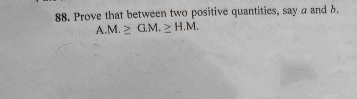 88. Prove that between two positive quantities, say a and b.
A.M. G.M. > H.M.
