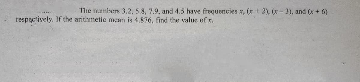 The numbers 3.2, 5.8, 7.9, and 4.5 have frequencies x, (x + 2), (x - 3), and (x + 6)
respectively. If the arithmetic mean is 4.876, find the value of x.
