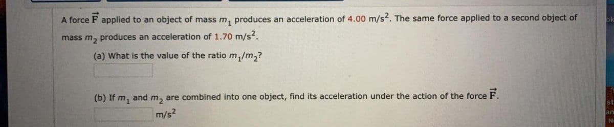 A force F applied to an object of mass m, produces an acceleration of 4.00 m/s. The same force applied to a second object of
mass m, produces an acceleration of 1.70 m/s?.
(a) What is the value of the ratio m,/m,?
(b) If m, and m, are combined into one object, find its acceleration under the action of the force F.
st
m/s?
an

