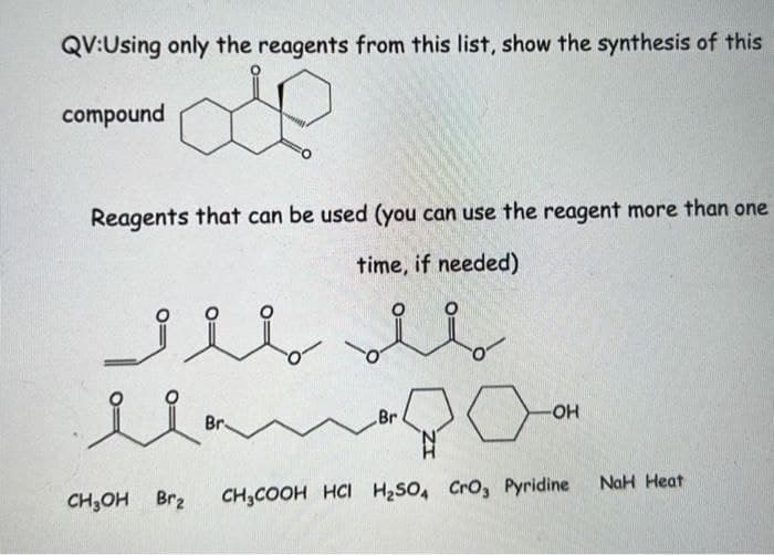 QV:Using only the reagents from this list, show the synthesis of this
compound
Reagents that can be used (you can use the reagent more than one
time, if needed)
Br
HO-
Br
NaH Heat
CH,OH Br2
CH,COOH HCI H2SO, Cro, Pyridine
