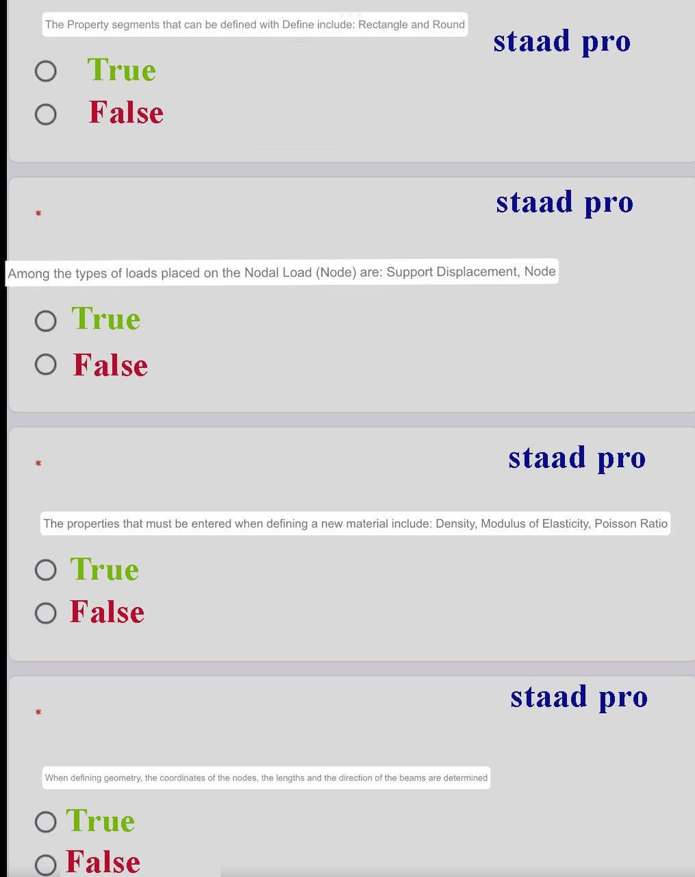 The Property segments that can be defined with Define include: Rectangle and Round
staad pro
True
O False
staad pro
Among the types of loads placed on the Nodal Load (Node) are: Support Displacement, Node
O True
O False
staad pro
The properties that must be entered when defining a new material include: Density, Modulus of Elasticity, Poisson Ratio
O True
O False
staad pro
When defining geometry, the coordinates of the nodes, the lengths and the direction of the beams are determined
O True
O False
