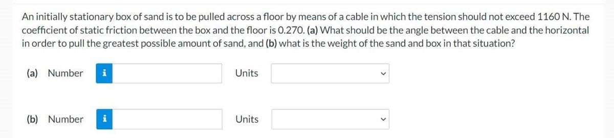 An initially stationary box of sand is to be pulled across a floor by means of a cable in which the tension should not exceed 1160 N. The
coefficient of static friction between the box and the floor is 0.270. (a) What should be the angle between the cable and the horizontal
in order to pull the greatest possible amount of sand, and (b) what is the weight of the sand and box in that situation?
(a) Number
(b) Number
i
Units
Units