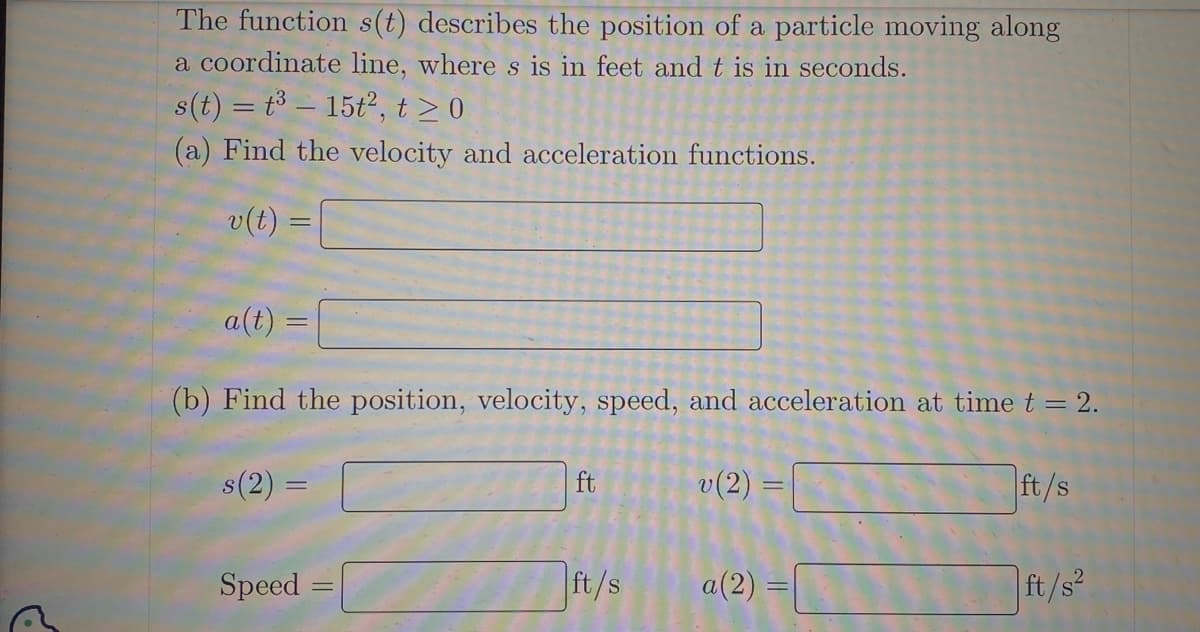 The function s(t) describes the position of a particle moving along
a coordinate line, where s is in feet and t is in seconds.
s(t) = t³ - 15t², t≥ 0.
(a) Find the velocity and acceleration functions.
v(t)
a(t)=
(b) Find the position, velocity, speed, and acceleration at time t = 2.
s(2) =
v (2)
=
Speed
ft
ft/s
||
=
a(2) =
IP
ft/s
ft/s²