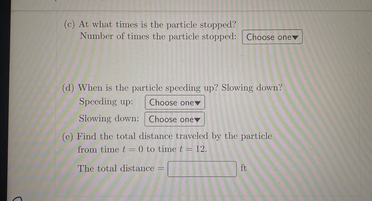 (c) At what times is the particle stopped?
Number of times the particle stopped: Choose one
(d) When is the particle speeding up? Slowing down?
Speeding up:
Choose one
Slowing down:
Choose one
(e) Find the total distance traveled by the particle
from time t = 0 to time t = 12.
The total distance
ft