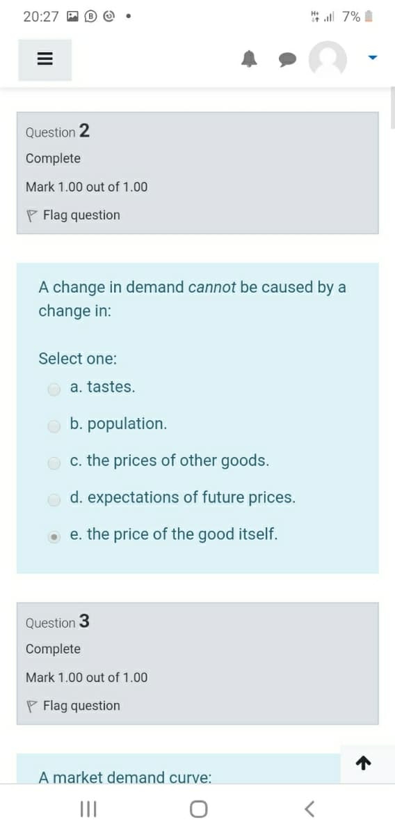 20:27 P B Q
H all 7%
Question 2
Complete
Mark 1.00 out of 1.00
P Flag question
A change in demand cannot be caused by a
change in:
Select one:
O a. tastes.
b. population.
c. the prices of other goods.
d. expectations of future prices.
e. the price of the good itself.
Question 3
Complete
Mark 1.00 out of 1.00
P Flag question
A market demand curve:
II
