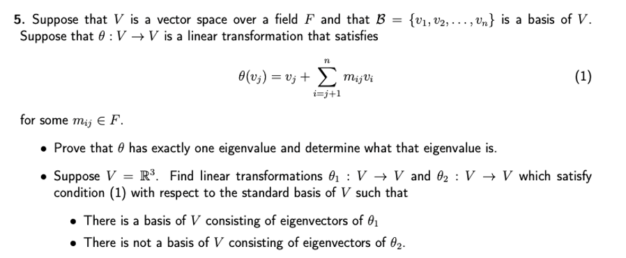 5. Suppose that V is a vector space over a field F and that B
Suppose that 0 :V →V is a linear transformation that satisfies
{vı, v2, . .., Vn} is a basis of V.
0(v;) = vj + 2 mijVi
(1)
i=j+1
for some mij e F.
• Prove that 0 has exactly one eigenvalue and determine what that eigenvalue is.
• Suppose V = R³. Find linear transformations 01 : V → V and 02 : V → V which satisfy
condition (1) with respect to the standard basis of V such that
• There is a basis of V consisting of eigenvectors of 01
• There is not a basis of V consisting of eigenvectors of 02.

