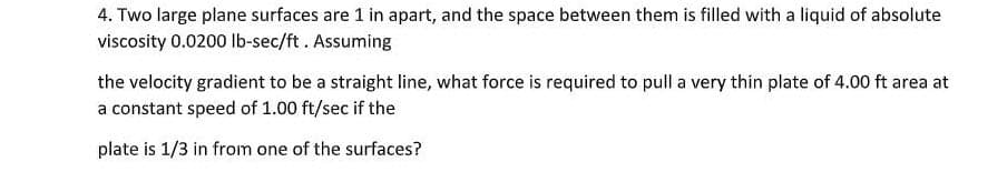 4. Two large plane surfaces are 1 in apart, and the space between them is filled with a liquid of absolute
viscosity 0.0200 lb-sec/ft. Assuming
the velocity gradient to be a straight line, what force is required to pull a very thin plate of 4.00 ft area at
a constant speed of 1.00 ft/sec if the
plate is 1/3 in from one of the surfaces?