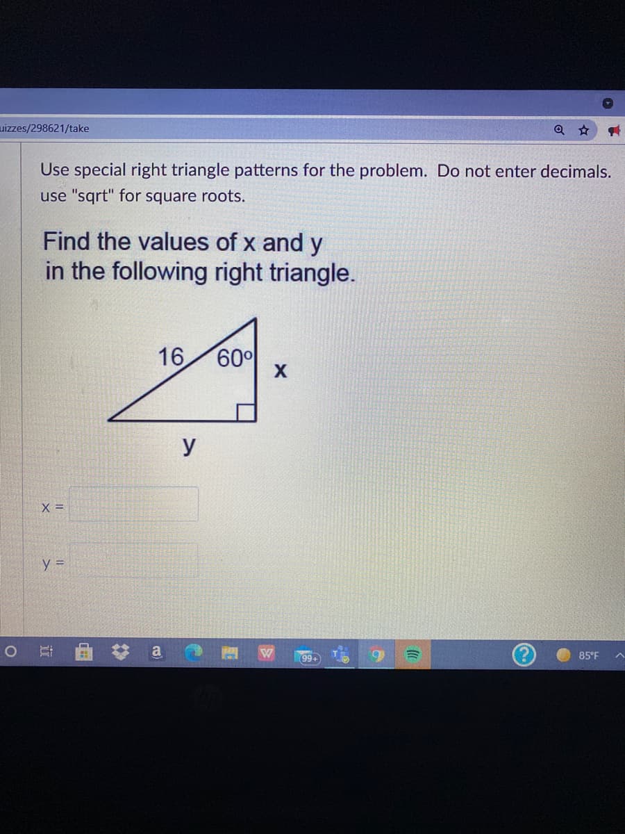 uizzes/298621/take
Use special right triangle patterns for the problem. Do not enter decimals.
use "sqrt" for square roots.
Find the values of x and y
in the following right triangle.
16
60
У
X =
y =
99+
85°F
