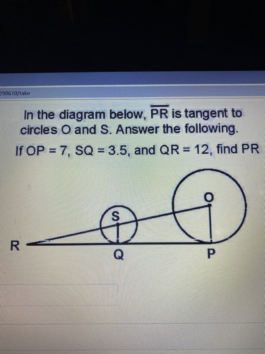 298610/take
In the diagram below, PR is tangent to
circles O and S. Answer the following.
If OP = 7, SQ = 3.5, and QR = 12, find PR
%3D
R
Q
