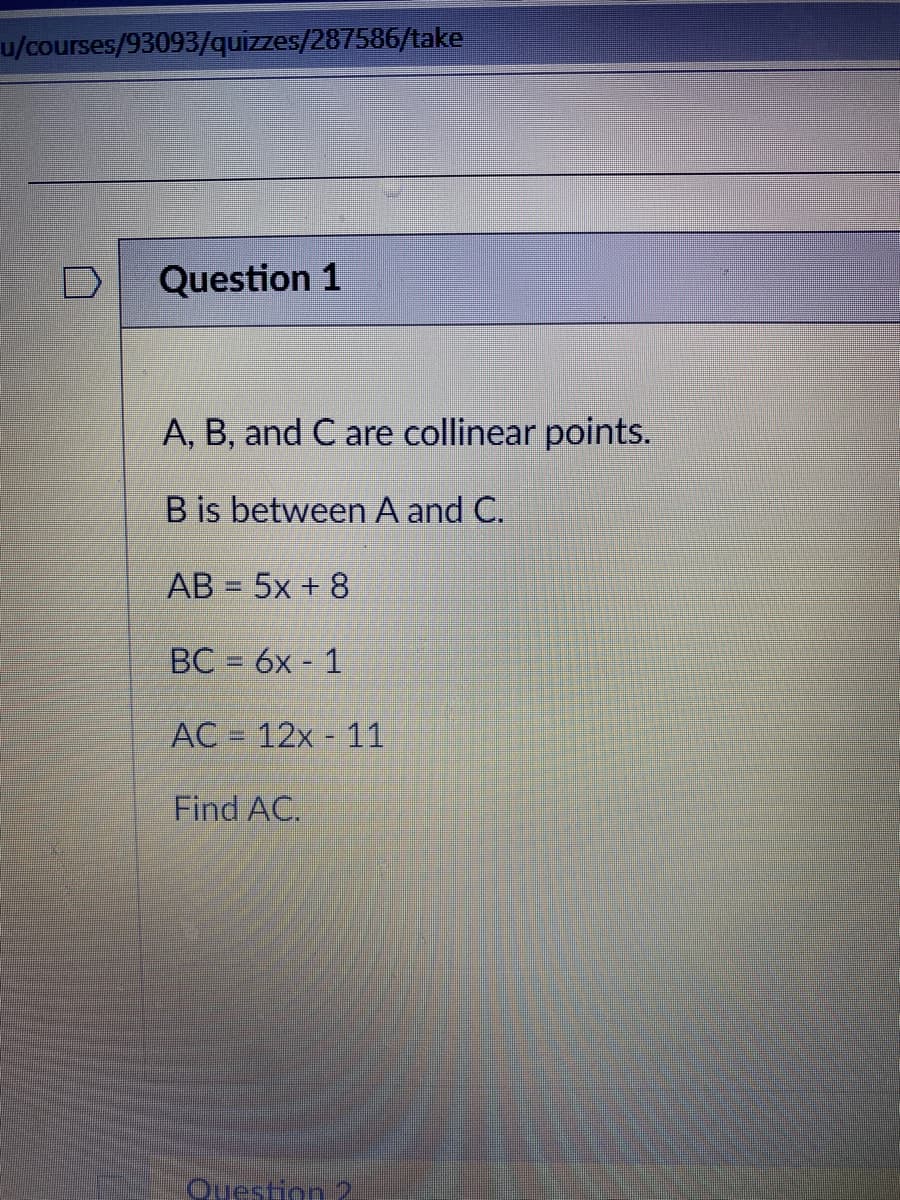 u/courses/93093/quizzes/287586/take
Question 1
A, B, and C are collinear points.
B is between A and C.
AB = 5x + 8
BC = 6x - 1
%3D
AC = 12x - 11
Find AC.
Question 2
