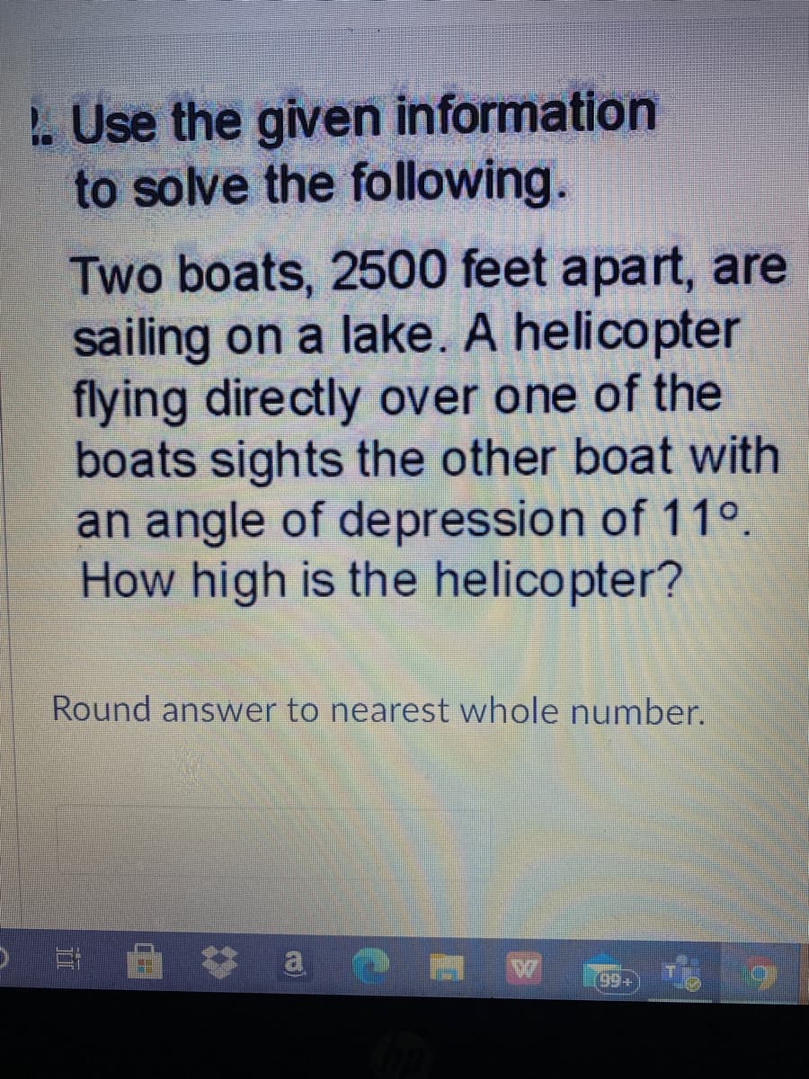 .Use the given information
to solve the following.
Two boats, 2500 feet apart, are
sailing on a lake. A helicopter
flying directly over one of the
boats sights the other boat with
an angle of depression of 11°.
How high is the helicopter?
Round answer to nearest whole number.
99+
