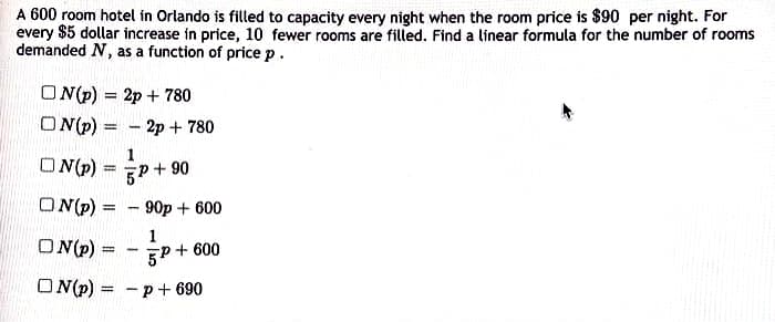 A 600 room hotel in Orlando is filled to capacity every night when the room price is $90 per night. For
every $5 dollar increase in price, 10 fewer rooms are filled. Find a linear formula for the number of rooms
demanded N, as a function of price p.
O N(p) = 2p + 780
%3D
ON(p) = - 2p + 780
%3D
1
O N(P)
5P + 90
ON(p) =
90p + 600
1
ON(p) =
%3D
5P + 600
-
O N(p) = -p+ 690
%3D
