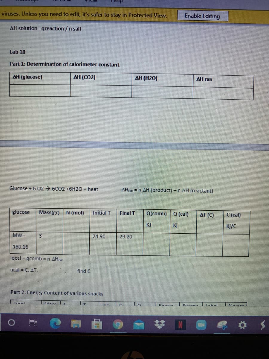 viruses. Unless you need to edit, it's safer to stay in Protected View.
Enable Editing
AH solution= qreaction /n salt
Lab 18
Part 1: Detemination of calorimeter constant
AH (glucose)
AH (CO2)
AH (H20)
AH n
Glucose + 6 O2 → 6CO2 +6H2O + heat
AHn = n AH (product) -n AH (reactant)
glucose
Mass(gr) N (mol)
Initial T
Final T
Q(comb)
Q (cal)
AT (C)
C (cal)
KJ
Kj
Kj/C
MW=
24.90
29.20
180.16
-qcal = qcomb = n AH,.
acal = C. AT.
find C
Part 2: Energy Content of various snacks
Tabel
Ceod
