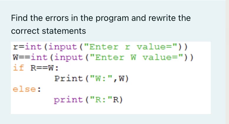 Find the errors in the program and rewrite the
correct statements
r=int (input ("Enter r value="))
W==int (input ("Enter W value="))
if R==W:
Print ("W:",W)
else:
print ("R:"R)
