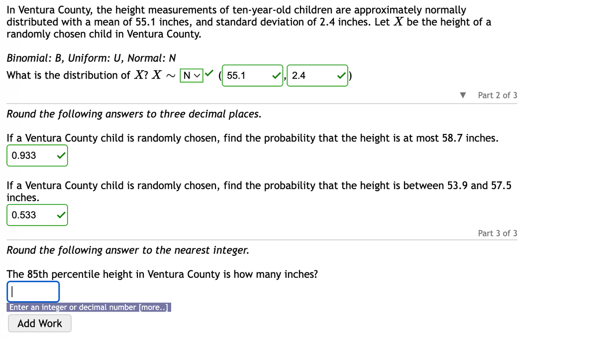 In Ventura County, the height measurements of ten-year-old children are approximately normally
distributed with a mean of 55.1 inches, and standard deviation of 2.4 inches. Let X be the height of a
randomly chosen child in Ventura County.
Binomial: B, Uniform: U, Normal: N
What is the distribution of X? X ~ N ✓
55.1
2.4
Part 2 of 3
Round the following answers to three decimal places.
If a Ventura County child is randomly chosen, find the probability that the height is at most 58.7 inches.
0.933
If a Ventura County child is randomly chosen, find the probability that the height is between 53.9 and 57.5
inches.
0.533
Round the following answer to the nearest integer.
The 85th percentile height in Ventura County is how many inches?
||
Enter an integer or decimal number [more..]
Add Work
Part 3 of 3