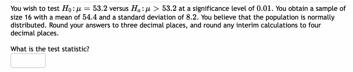 You wish to test Ho:μ
53.2 versus Ha:μ > 53.2 at a significance level of 0.01. You obtain a sample of
size 16 with a mean of 54.4 and a standard deviation of 8.2. You believe that the population is normally
distributed. Round your answers to three decimal places, and round any interim calculations to four
decimal places.
=
What is the test statistic?