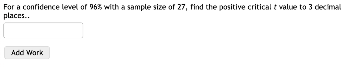 For a confidence level of 96% with a sample size of 27, find the positive critical t value to 3 decimal
places..
Add Work