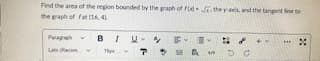 Find the area of the region bounded by the graph of rod . the yais, and the tangent line to
the graph of fat (16, 41.
Paragah
BIU- F
La Recm
%24
