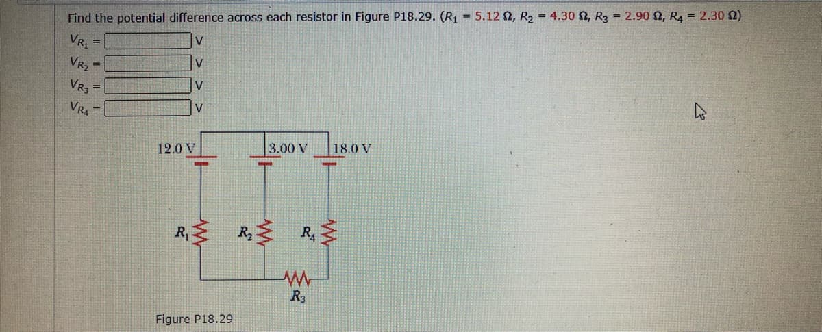 Find the potential difference across each resistor in Figure P18.29. (R1 = 5.12 N, R2 = 4.30 N, R3 = 2.90 2, R4 = 2.30 0)
V
VR,
%3D
VR2
%3D
VR3
%3D
VRA
V
3.00 V
18.0 V
12.0 V
R,
R, R
R3
Figure P18.29
