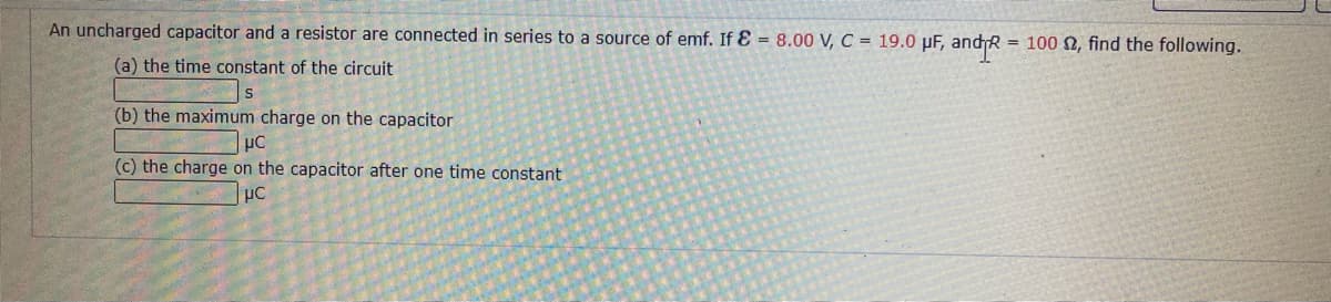 An uncharged capacitor and a resistor are connected in series to a source of emf. If E = 8.00 V, C = 19.0 µF, andR = 100 N, find the following.
(a) the time constant of the circuit
(b) the maximum charge on the capacitor
(c) the charge on the capacitor after one time constant
pC
