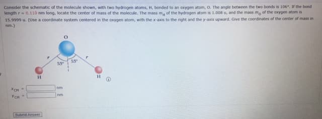 Consider the schematic of the molecule shown, with two hydrogen atoms, H, bonded to an oxygen atom, O. The angle between the two bonds is 106°. If the bond
length r= 0.110 nm long, locate the center of mass of the molecule. The mass m, of the hydrogen atom is 1.008 u, and the mass mo of the oxygen atom is
15.9999 u. (Use a coordinate system centered in the oxygen atom, with the x-axis to the right and the y-axis upward. Give the coordinates of the center of mass in
nm.)
53
nm
YCH
nm
Submt Answer

