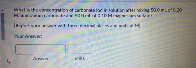 What is the concentration of carbonate ion in solution after mixing 50.0 mL of 0.20
M ammonium carbonate and 50.0 mL of 0.10 M magnesium sulfate?
[Report your answer with three decimal places and units of M]
Your Answer:
Answer
units
