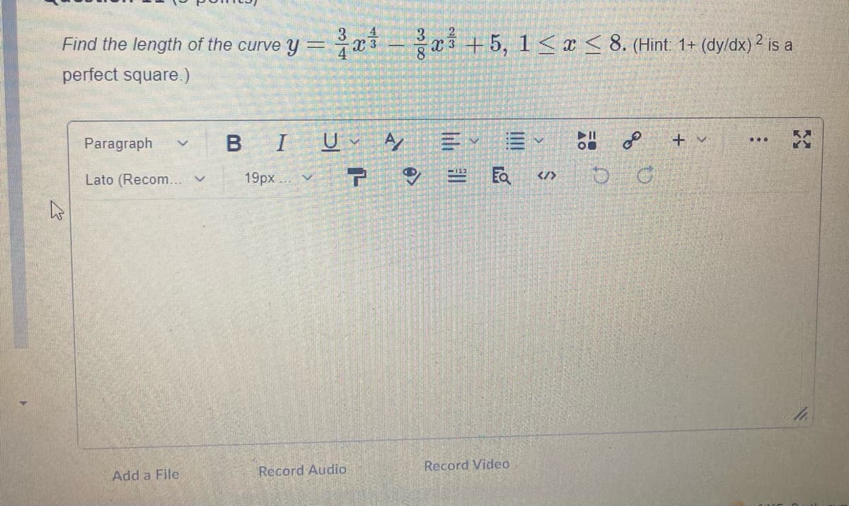 4
Find the length of the curve y =x3
3
%3D
a3 +5, 1<x< 8. (Hint 1+ (dyldx) 2 is a
perfect square.)
BIU Ay
Paragraph
+ v
...
19px ..v
Ea
</>
Lato (Recom... v
Record Video
Add a File
Record Audio
